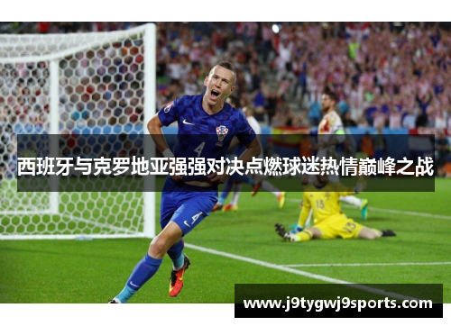 西班牙与克罗地亚强强对决点燃球迷热情巅峰之战