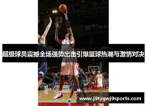 超级球员震撼全场强势出击引爆篮球热潮与激情对决
