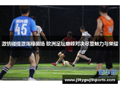 激情碰撞激荡绿茵场 欧洲足坛巅峰对决尽显魅力与荣耀