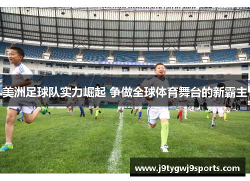 美洲足球队实力崛起 争做全球体育舞台的新霸主