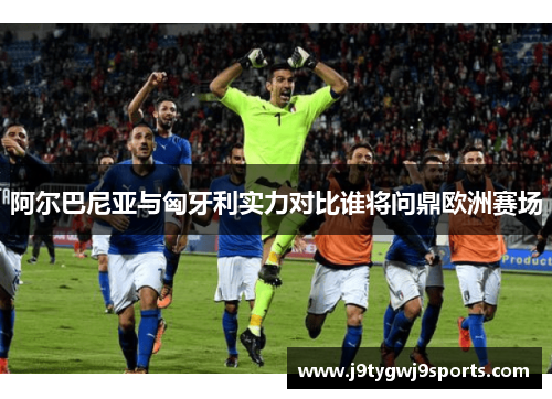 阿尔巴尼亚与匈牙利实力对比谁将问鼎欧洲赛场