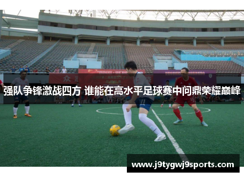 强队争锋激战四方 谁能在高水平足球赛中问鼎荣耀巅峰